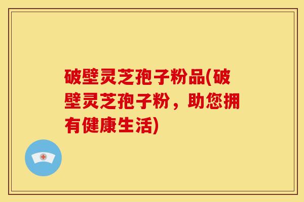 破壁灵芝孢子粉品(破壁灵芝孢子粉,助您拥有健康生活)