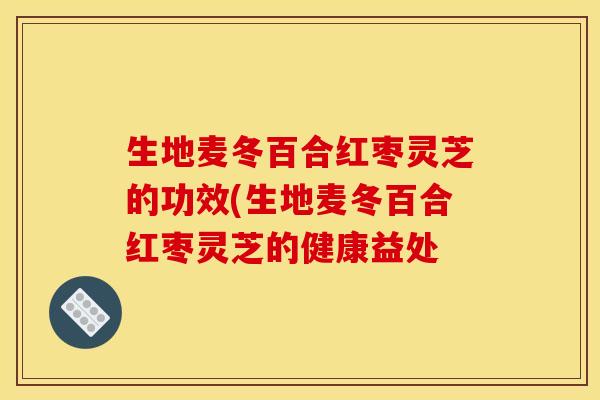 生地麦冬百合红枣灵芝的功效(生地麦冬百合红枣灵芝的健康益处
