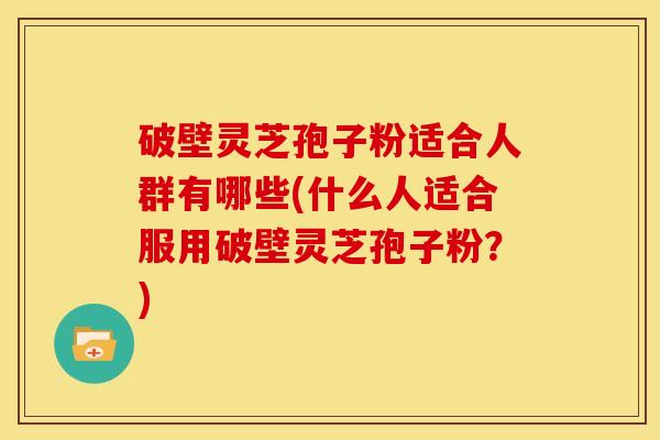 破壁灵芝孢子粉适合人群有哪些(什么人适合服用破壁灵芝孢子粉？)