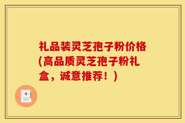 礼品装灵芝孢子粉价格(高品质灵芝孢子粉礼盒,诚意推荐!)