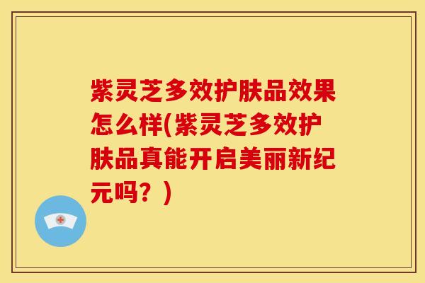 紫灵芝多效护肤品效果怎么样(紫灵芝多效护肤品真能开启美丽新纪元吗?)