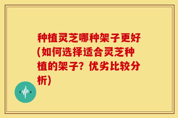 种植灵芝哪种架子更好(如何选择适合灵芝种植的架子?优劣比较分析)