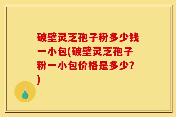 破壁灵芝孢子粉多少钱一小包(破壁灵芝孢子粉一小包价格是多少？)