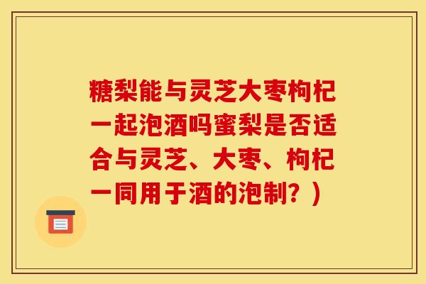 糖梨能与灵芝大枣枸杞一起泡酒吗蜜梨是否适合与灵芝、大枣、枸杞一同用于酒的泡制?)