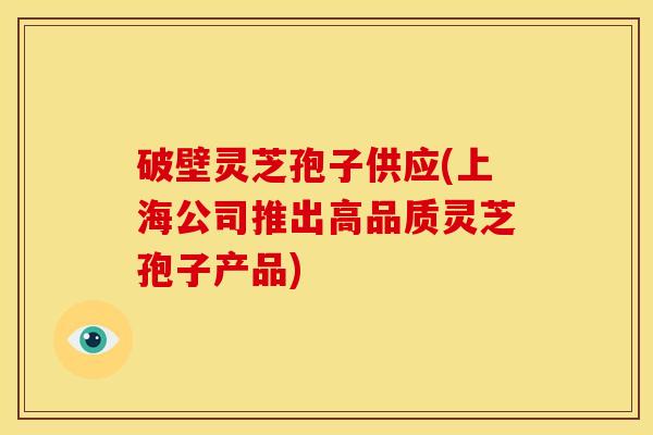 破壁灵芝孢子供应(上海公司推出高品质灵芝孢子产品)