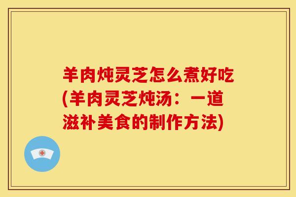 羊肉炖灵芝怎么煮好吃(羊肉灵芝炖汤:一道滋补美食的制作方法)