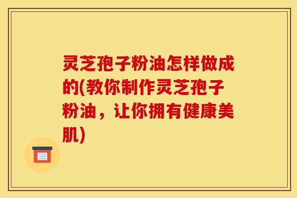 灵芝孢子粉油怎样做成的(教你制作灵芝孢子粉油,让你拥有健康美肌)