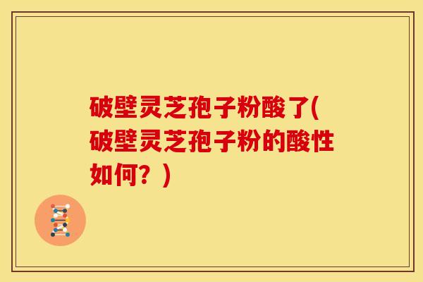 破壁灵芝孢子粉酸了(破壁灵芝孢子粉的酸性如何?)