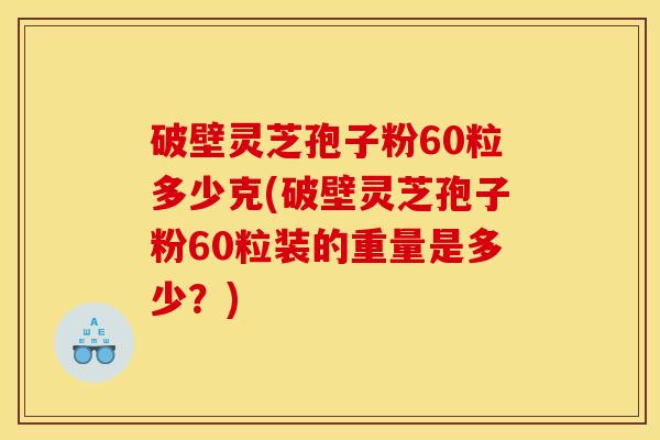 破壁灵芝孢子粉60粒多少克(破壁灵芝孢子粉60粒装的重量是多少?)