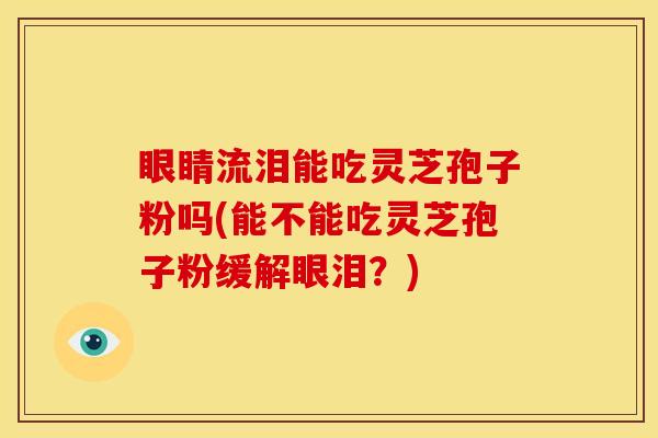 眼睛流泪能吃灵芝孢子粉吗(能不能吃灵芝孢子粉缓解眼泪?)