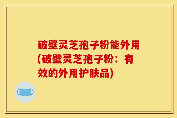 破壁灵芝孢子粉能外用(破壁灵芝孢子粉:有效的外用护肤品)