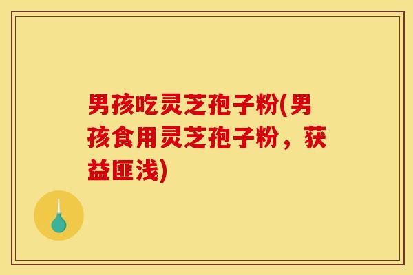 男孩吃灵芝孢子粉(男孩食用灵芝孢子粉,获益匪浅)