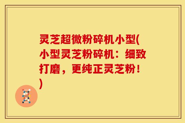 灵芝超微粉碎机小型(小型灵芝粉碎机:细致打磨,更纯正灵芝粉!)