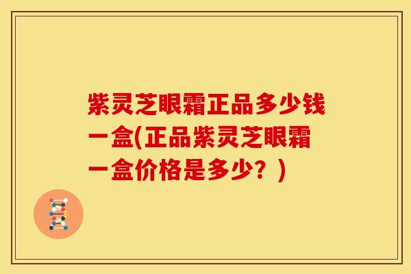 紫灵芝眼霜正品多少钱一盒(正品紫灵芝眼霜一盒价格是多少?)