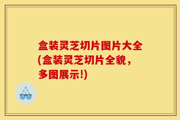 盒装灵芝切片图片大全(盒装灵芝切片全貌,多图展示!)
