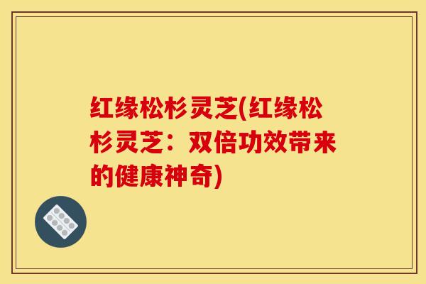 红缘松杉灵芝(红缘松杉灵芝:双倍功效带来的健康神奇)