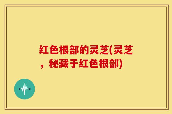 红色根部的灵芝(灵芝,秘藏于红色根部)