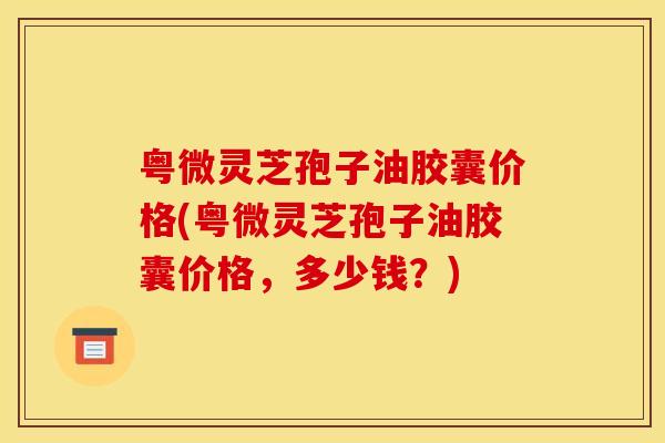 粤微灵芝孢子油胶囊价格(粤微灵芝孢子油胶囊价格,多少钱?)