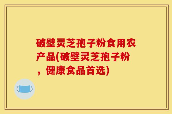 破壁灵芝孢子粉食用农产品(破壁灵芝孢子粉，健康食品首选)