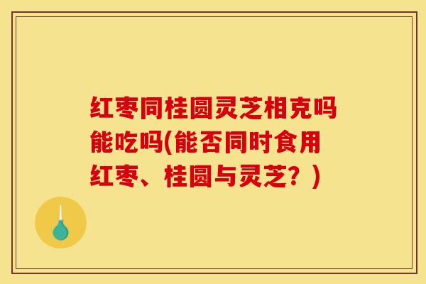 红枣同桂圆灵芝相克吗能吃吗(能否同时食用红枣、桂圆与灵芝?)