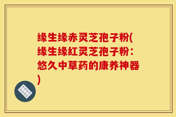 缘生缘赤灵芝孢子粉(缘生缘红灵芝孢子粉:悠久中草药的康养神器)