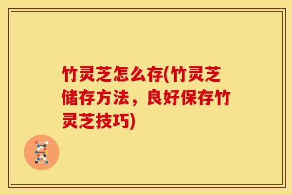 竹灵芝怎么存(竹灵芝储存方法,良好保存竹灵芝技巧)