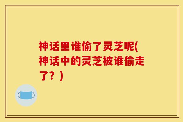 神话里谁偷了灵芝呢(神话中的灵芝被谁偷走了?)