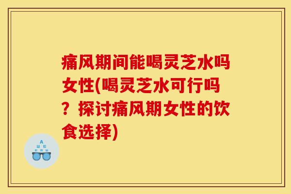 痛风期间能喝灵芝水吗女性(喝灵芝水可行吗?探讨痛风期女性的饮食选择)