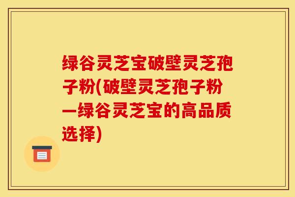 绿谷灵芝宝破壁灵芝孢子粉(破壁灵芝孢子粉―绿谷灵芝宝的高品质选择)