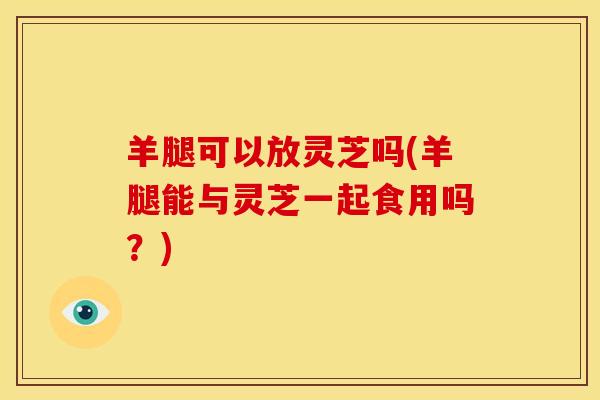 羊腿可以放灵芝吗(羊腿能与灵芝一起食用吗？)