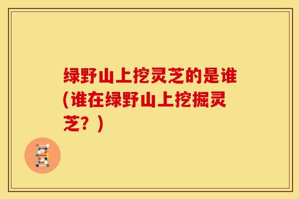 绿野山上挖灵芝的是谁(谁在绿野山上挖掘灵芝?)