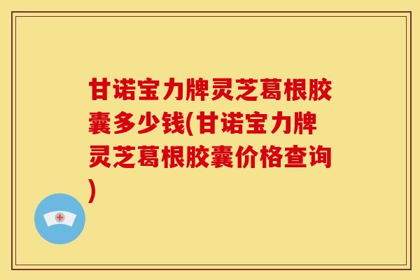 甘诺宝力牌灵芝葛根胶囊多少钱(甘诺宝力牌灵芝葛根胶囊价格查询)