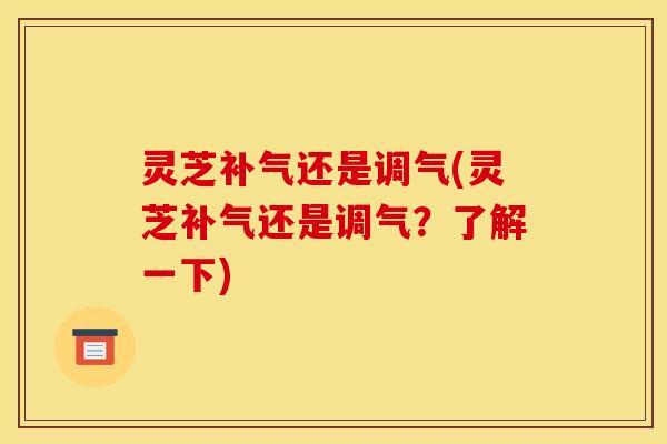 灵芝补气还是调气(灵芝补气还是调气？了解一下)