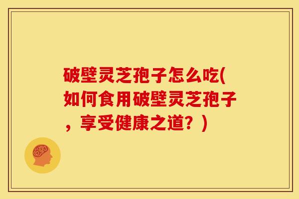 破壁灵芝孢子怎么吃(如何食用破壁灵芝孢子,享受健康之道?)