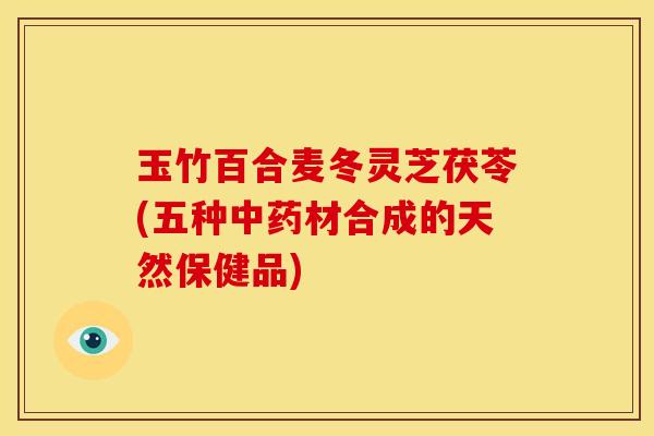 玉竹百合麦冬灵芝茯苓(五种中药材合成的天然保健品)