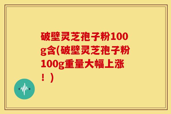 破壁灵芝孢子粉100g含(破壁灵芝孢子粉100g重量大幅上涨！)