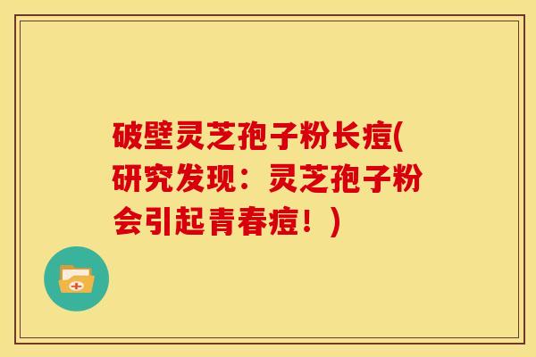 破壁灵芝孢子粉长痘(研究发现:灵芝孢子粉会引起青春痘!)