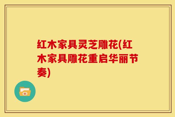 红木家具灵芝雕花(红木家具雕花重启华丽节奏)