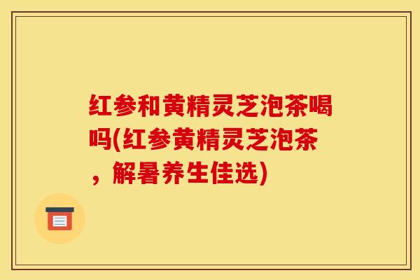红参和黄精灵芝泡茶喝吗(红参黄精灵芝泡茶,解暑养生佳选)