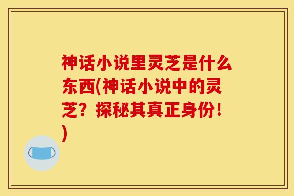 神话小说里灵芝是什么东西(神话小说中的灵芝?探秘其真正身份!)