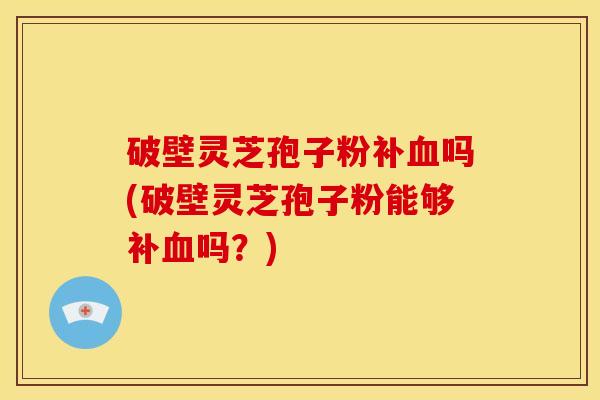 破壁灵芝孢子粉补血吗(破壁灵芝孢子粉能够补血吗？)