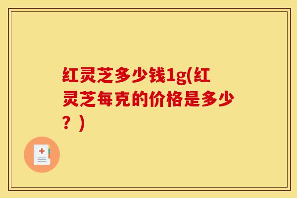 红灵芝多少钱1g(红灵芝每克的价格是多少?)