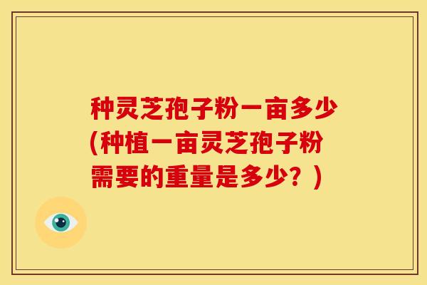 种灵芝孢子粉一亩多少(种植一亩灵芝孢子粉需要的重量是多少?)