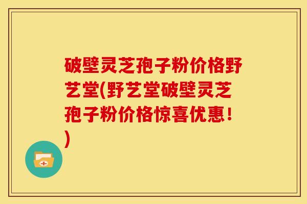 破壁灵芝孢子粉价格野艺堂(野艺堂破壁灵芝孢子粉价格惊喜优惠!)