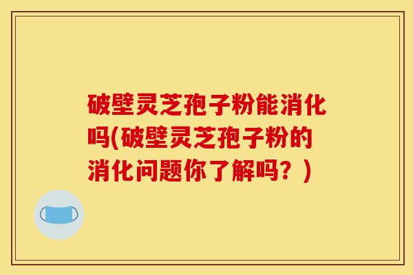 破壁灵芝孢子粉能消化吗(破壁灵芝孢子粉的消化问题你了解吗?)