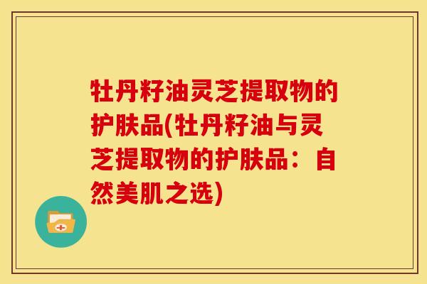 牡丹籽油灵芝提取物的护肤品(牡丹籽油与灵芝提取物的护肤品:自然美肌之选)