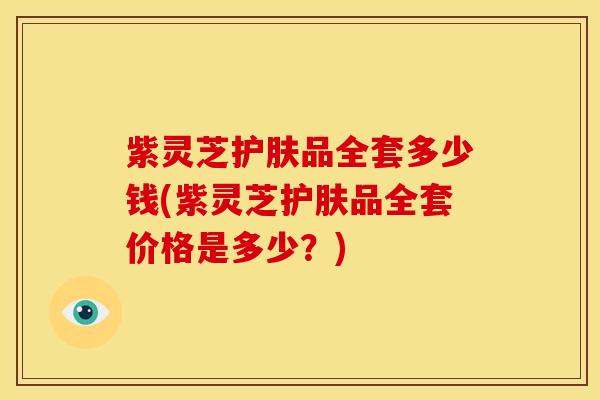 紫灵芝护肤品全套多少钱(紫灵芝护肤品全套价格是多少？)