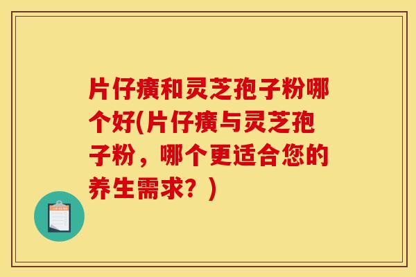 片仔癀和灵芝孢子粉哪个好(片仔癀与灵芝孢子粉，哪个更适合您的养生需求？)