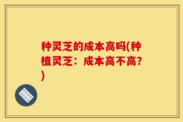 种灵芝的成本高吗(种植灵芝:成本高不高?)