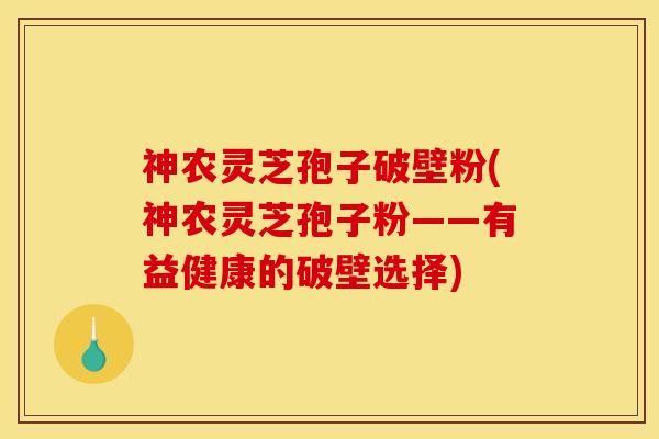 神农灵芝孢子破壁粉(神农灵芝孢子粉——有益健康的破壁选择)